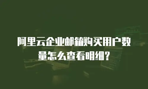 阿里云企业邮箱购买用户数量怎么查看明细？