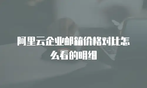 阿里云企业邮箱价格对比怎么看的明细