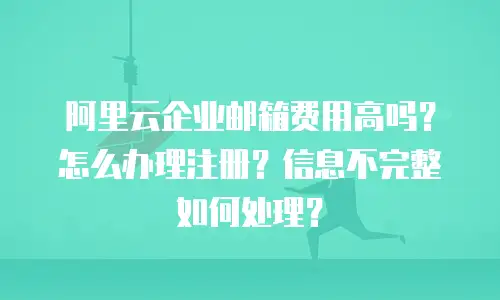 阿里云企业邮箱费用高吗？怎么办理注册？信息不完整如何处理？