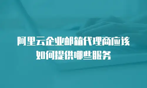 阿里云企业邮箱代理商应该如何提供哪些服务