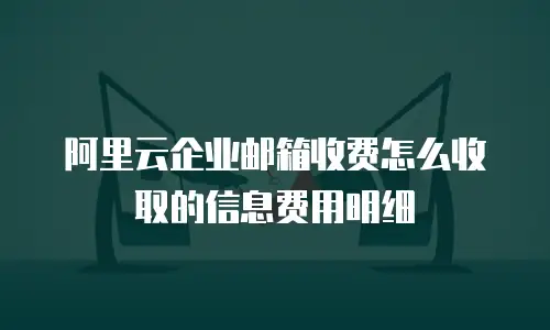 阿里云企业邮箱收费怎么收取的信息费用明细