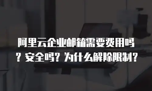 阿里云企业邮箱需要费用吗？安全吗？为什么解除限制？