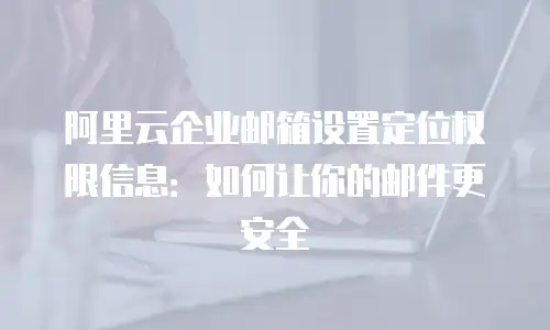 阿里云企业邮箱设置定位权限信息：如何让你的邮件更安全