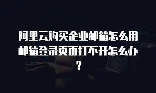 阿里云购买企业邮箱怎么用邮箱登录页面打不开怎么办？