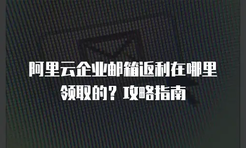 阿里云企业邮箱返利在哪里领取的?攻略指南
