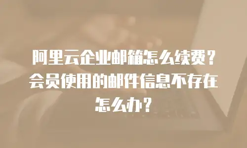 阿里云企业邮箱怎么续费?会员使用的邮件信息不存在怎么办?