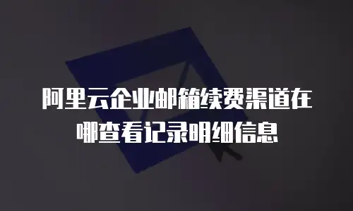 阿里云企业邮箱续费渠道在哪查看记录明细信息