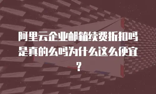 阿里云企业邮箱续费折扣吗是真的么吗为什么这么便宜？