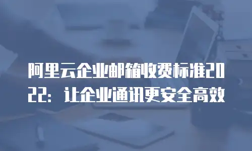 阿里云企业邮箱收费标准2022：让企业通讯更安全高效