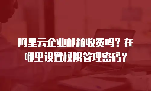 阿里云企业邮箱收费吗？在哪里设置权限管理密码？