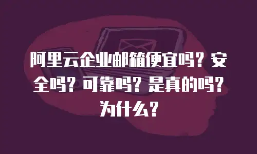 阿里云企业邮箱便宜吗？安全吗？可靠吗？是真的吗？为什么？