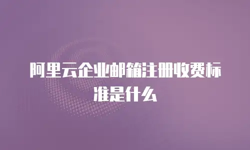 阿里云企业邮箱注册收费标准是什么