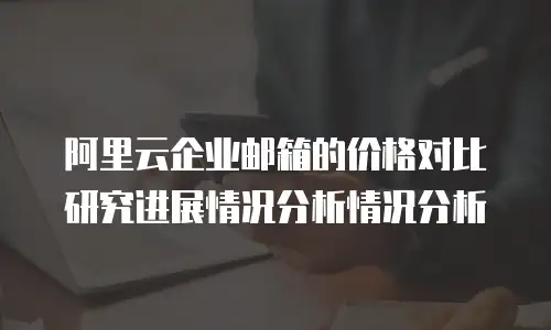 阿里云企业邮箱的价格对比研究进展情况分析情况分析