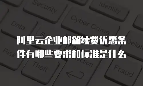 阿里云企业邮箱续费优惠条件有哪些要求和标准是什么