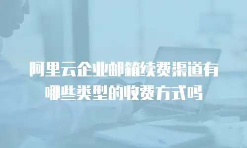 阿里云企业邮箱续费渠道有哪些类型的收费方式吗