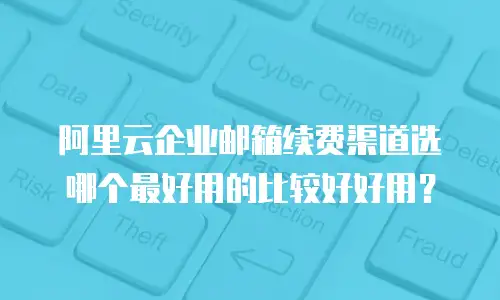 阿里云企业邮箱续费渠道选哪个最好用的比较好好用？