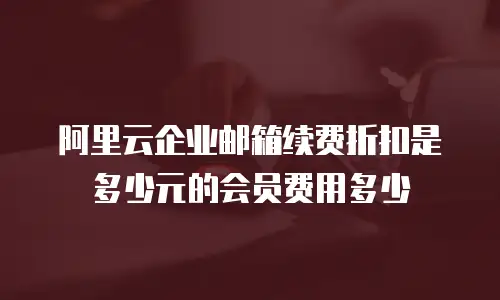 阿里云企业邮箱续费折扣是多少元的会员费用多少