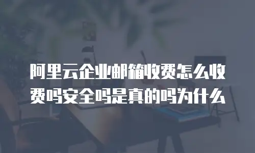 阿里云企业邮箱收费怎么收费吗安全吗是真的吗为什么