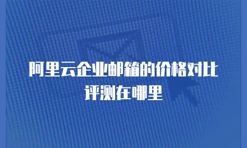 阿里云企业邮箱的价格对比评测在哪里