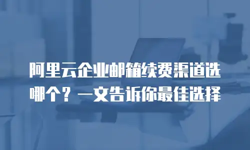 阿里云企业邮箱续费渠道选哪个？一文告诉你最佳选择
