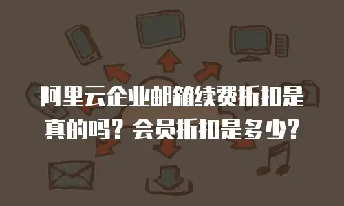 阿里云企业邮箱续费折扣是真的吗？会员折扣是多少？