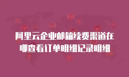 阿里云企业邮箱续费渠道在哪查看订单明细记录明细