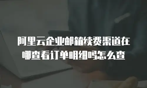 阿里云企业邮箱续费渠道在哪查看订单明细吗怎么查