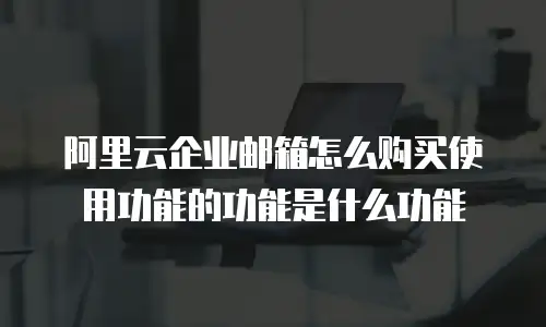 阿里云企业邮箱怎么购买使用功能的功能是什么功能