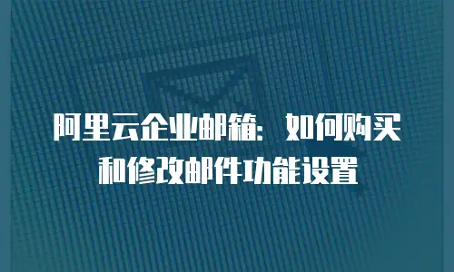 阿里云企业邮箱:如何购买和修改邮件功能设置