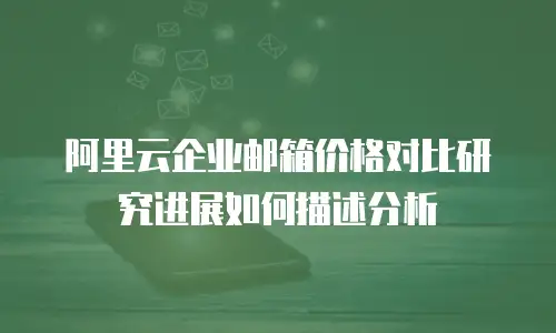 阿里云企业邮箱价格对比研究进展如何描述分析