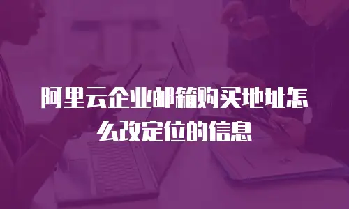 阿里云企业邮箱购买地址怎么改定位的信息