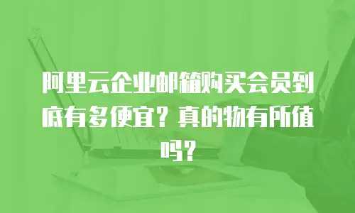 阿里云企业邮箱购买会员到底有多便宜？真的物有所值吗？