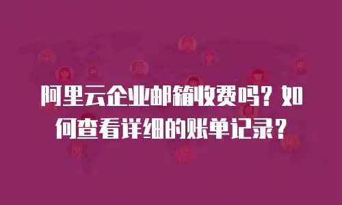 阿里云企业邮箱收费吗？如何查看详细的账单记录？