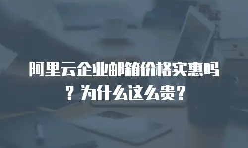 阿里云企业邮箱价格实惠吗?为什么这么贵?