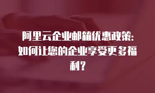 阿里云企业邮箱优惠政策：如何让您的企业享受更多福利？