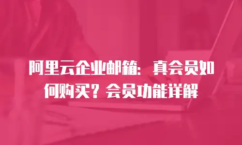 阿里云企业邮箱：真会员如何购买？会员功能详解