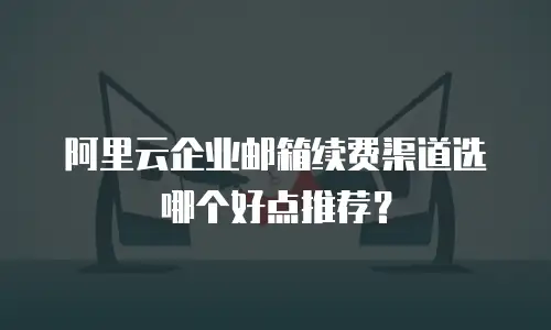 阿里云企业邮箱续费渠道选哪个好点推荐?