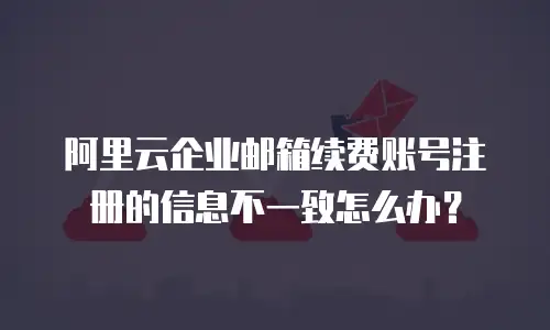 阿里云企业邮箱续费账号注册的信息不一致怎么办？