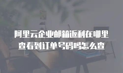 阿里云企业邮箱返利在哪里查看到订单号码吗怎么查