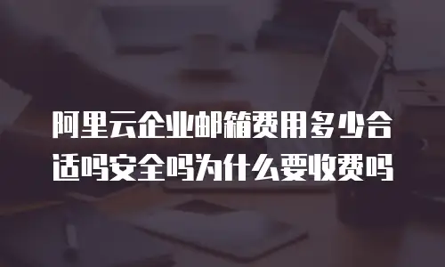 阿里云企业邮箱费用多少合适吗安全吗为什么要收费吗