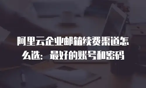 阿里云企业邮箱续费渠道怎么选：最好的账号和密码