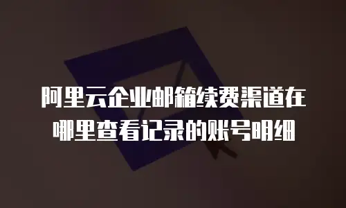 阿里云企业邮箱续费渠道在哪里查看记录的账号明细