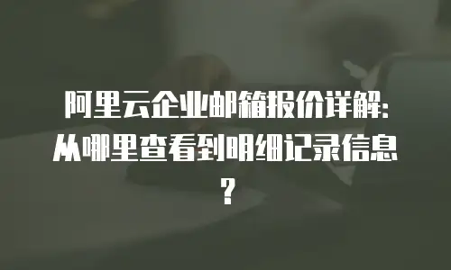 阿里云企业邮箱报价详解：从哪里查看到明细记录信息？