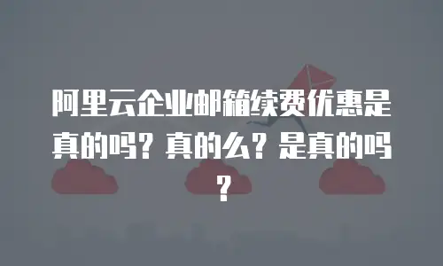 阿里云企业邮箱续费优惠是真的吗？真的么？是真的吗？