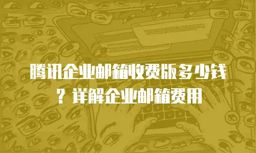 腾讯企业邮箱收费版多少钱？详解企业邮箱费用