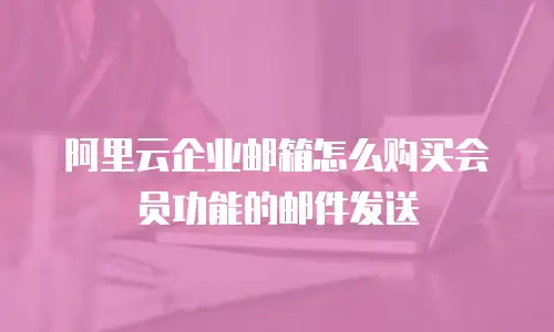 阿里云企业邮箱怎么购买会员功能的邮件发送