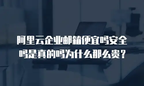 阿里云企业邮箱便宜吗安全吗是真的吗为什么那么贵？
