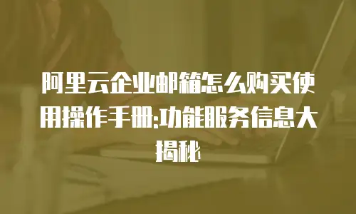阿里云企业邮箱怎么购买使用操作手册:功能服务信息大揭秘