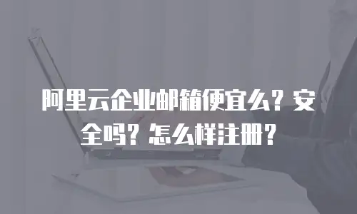 阿里云企业邮箱便宜么？安全吗？怎么样注册？