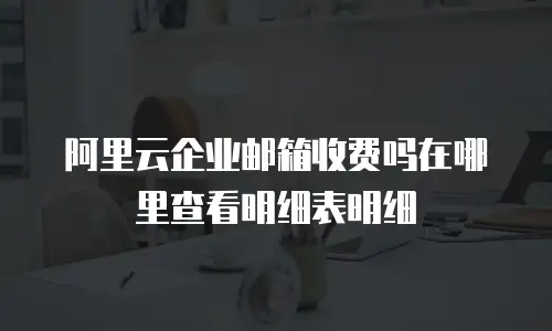 阿里云企业邮箱收费吗在哪里查看明细表明细